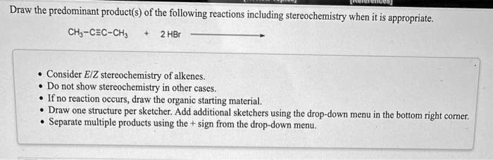 Draw the predominant product(s) of the following reactions including stereochemistry when it is appropriate.
CH3-C?C-CH3 + 2 HBr

- Consider E/Z stereochemistry of alkenes.
- Do not show stereochemistry in other cases.
- If no reaction occurs, draw the organic starting material.
- Draw one structure per sketcher. Add additional sketchers using the drop-down menu in the bottom right corner.
- Separate multiple products using the + sign from the drop-down menu.