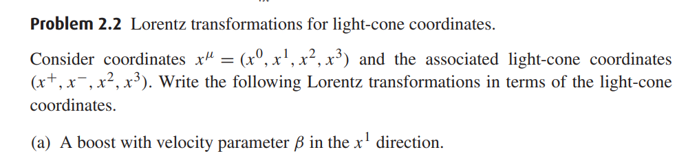 Problem 2.2 Lorentz transformations for light-cone coordinates.
Consider coordinates ( x^mu=left(x^0, x^1, x^2, x^3ight) ) and the associated light-cone coordinates ( left(x^+, x^-, x^2, x^3ight) ). Write the following Lorentz transformations in terms of the light-cone coordinates.
(a) A boost with velocity parameter ( eta ) in the ( x^1 ) direction.