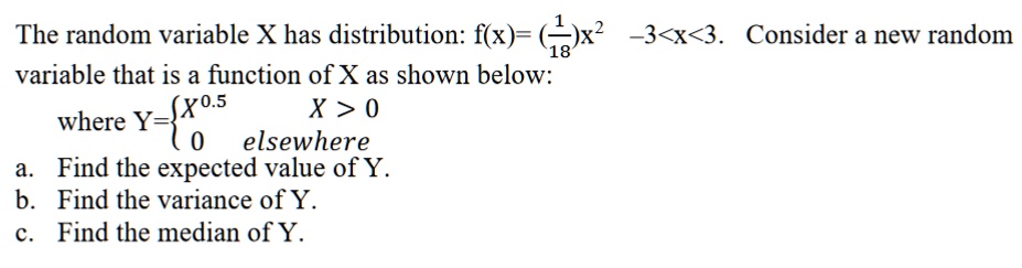 The random variable X has distribution: f(x) = ((1)/(18))x^2  -3 < x < 3. Consider a new random variable that is a function of X as shown below:
where Y =  X^0.5    X > 0 
 0    elsewhere
a. Find the expected value of Y.
b. Find the variance of Y.
c. Find the median of Y.