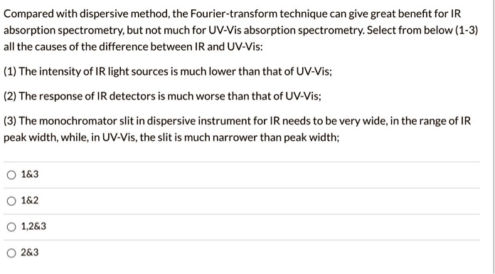 Compared with dispersive method, the Fourier-transform technique can give great benefit for IR
absorption spectrometry, but not much for UV-Vis absorption spectrometry. Select from below (1-3)
all the causes of the difference between IR and UV-Vis:

(1) The intensity of IR light sources is much lower than that of UV-Vis;

(2) The response of IR detectors is much worse than that of UV-Vis;

(3) The monochromator slit in dispersive instrument for IR needs to be very wide, in the range of IR
peak width, while, in UV-Vis, the slit is much narrower than peak width;

1   3
1   2
1,2   3
2   3