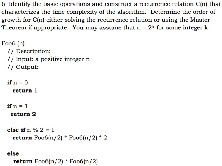 6. Identify the basic operations and construct a recurrence relation C(n) that
characterizes the time complexity of the algorithm. Determine the order of
growth for C(n) either solving the recurrence relation or using the Master
Theorem if appropriate. You may assume that n = 2<sup>k</sup> for some integer k.
Foo6 (n)
// Description:
// Input: a positive integer n
// Output:
if n = 0
return 1
if n = 1
return 2
else if n % 2 = 1
return Foo6(n/2) * Foo6(n/2) * 2
else
return Foo6(n/2) * Foo6(n/2)