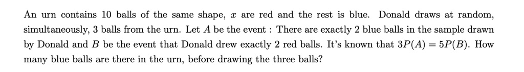 An urn contains 10 balls of the same shape, x are red and the rest is blue. Donald draws at random,
simultaneously, 3 balls from the urn. Let A be the event: There are exactly 2 blue balls in the sample drawn
by Donald and B be the event that Donald drew exactly 2 red balls. It's known that 3P(A) = 5P(B). How
many blue balls are there in the urn, before drawing the three balls?