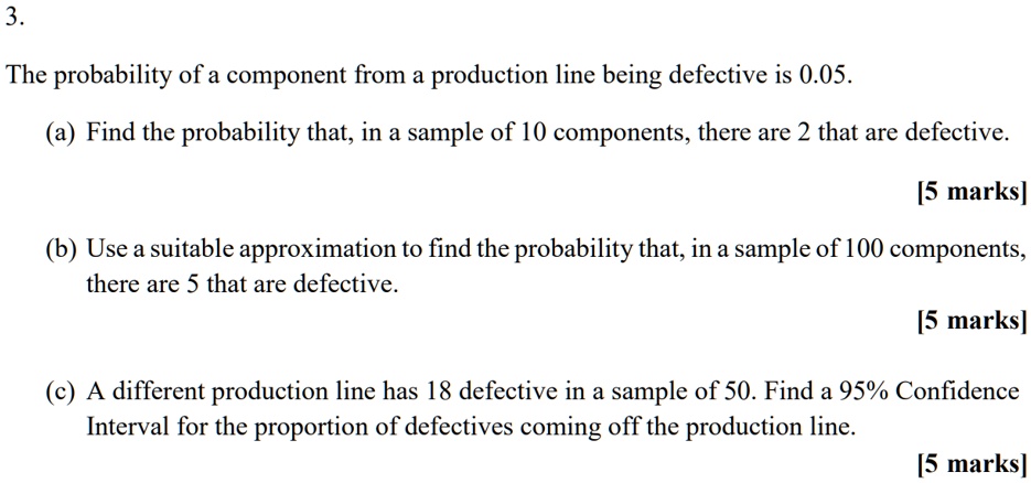 3.
The probability of a component from a production line being defective is 0.05.
(a) Find the probability that, in a sample of 10 components, there are 2 that are defective.
(b) Use a suitable approximation to find the probability that, in a sample of 100 components, there are 5 that are defective.
(c) A different production line has 18 defective in a sample of 50. Find a 95% Confidence Interval for the proportion of defectives coming off the production line.