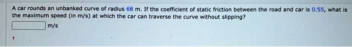 A car rounds an unbanked curve of radius 68 m. If the coefficient of static friction between the road and car is 0.55, what is the maximum speed (in m/s) at which the car can traverse the curve without slipping?
m/s