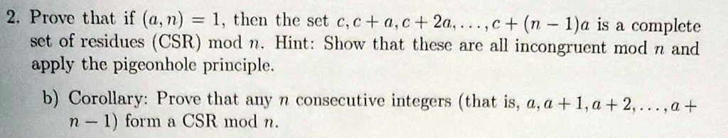 2. Prove that if (a, n) = 1, then the set c, c + a, c + 2a, ..., c + (n - 1)a is a complete
set of residues (CSR) mod n. Hint: Show that these are all incongruent mod n and
apply the pigeonhole principle.
b) Corollary: Prove that any n consecutive integers (that is, a, a + 1, a + 2, ..., a +
n - 1) form a CSR mod n.