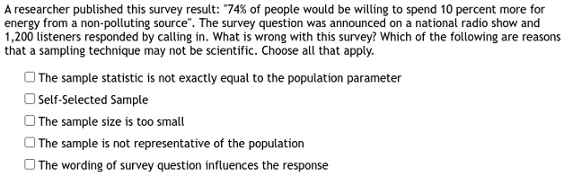 A researcher published this survey result: "74% of people would be willing to spend 10 percent more for
energy from a non-polluting source". The survey question was announced on a national radio show and
1,200 listeners responded by calling in. What is wrong with this survey? Which of the following are reasons
that a sampling technique may not be scientific. Choose all that apply.
? The sample statistic is not exactly equal to the population parameter
? Self-Selected Sample
? The sample size is too small
? The sample is not representative of the population
? The wording of survey question influences the response