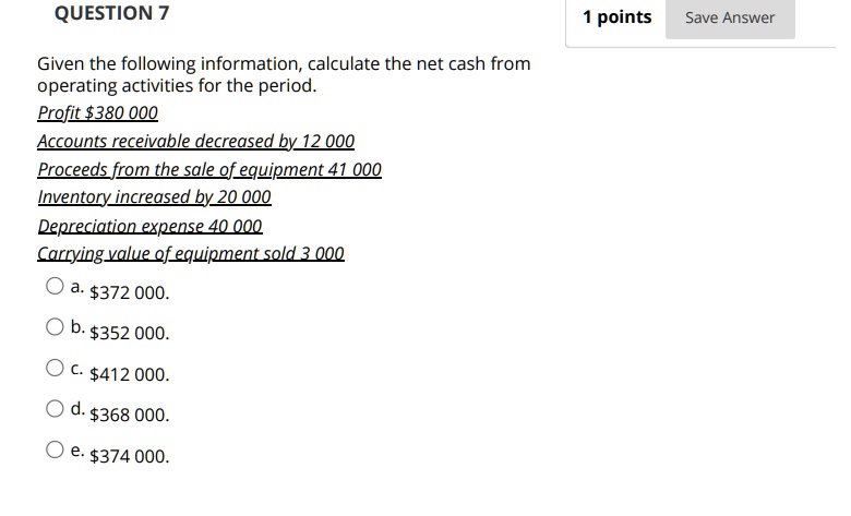QUESTION 7
Given the following information, calculate the net cash from operating activities for the period.
Profit 380 000
Accounts receivable decreased by 12 000
Proceeds from the sale of equipment 41 000
Inventory increased by 20 000
Depreciation expense 40 000
Carrying value of equipment sold 3 000
a.372 000.
b. 352 000.
c.412 000.
d. 368 000.
e.374 000.