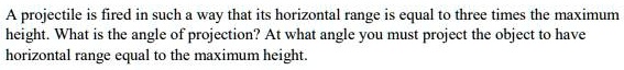 A projectile is fired in such a way that its horizontal range is equal to three times the maximum height. What is the angle of projection? At what angle you must project the object to have horizontal range equal to the maximum height.