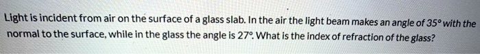 Light is incident from air on the surface of a glass slab. In the air the light beam makes an angle of 35° with the normal to the surface, while in the glass the angle is 27°. What is the index of refraction of the glass?