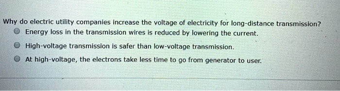 Why do electric utility companies increase the voltage of electricity for long-distance transmission?
Energy loss in the transmission wires is reduced by lowering the current.
High-voltage transmission is safer than low-voltage transmission.
At high-voltage, the electrons take less time to go from generator to user.