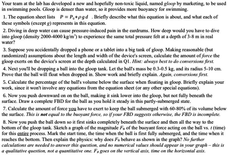 Your team at the lab has developed a new and hopefully non-toxic liquid, named gloop by marketing, to be used in swimming pools. Gloop is denser than water, so it provides more buoyancy for swimming.

1. The equation sheet lists P = P?+?gd . Briefly describe what this equation is about, and what each of these symbols (except g) represents in this equation.

2. Diving in deep water can cause pressure-induced pain in the eardrums. How deep would you have to dive into gloop (density 2000-4000 kg/m³) to experience the same total pressure felt at a depth of 3-8 m in real water?

3. Suppose you accidentally dropped a phone or a tablet into a big tank of gloop. Making reasonable (but randomized) assumptions about the length and width of the device's screen, calculate the amount of force the gloop exerts on the device's screen at the depth calculated in Q1. Hint: always best to do conversions first.

4. Next you'll be dropping a ball into the gloop tank. Let the ball's mass be 0.3-0.5 kg, and its radius 5-10 cm. Prove that the ball will float when dropped in. Show work and briefly explain. Again, conversions first.

5. Calculate the percentage of the ball's volume below the surface when floating in gloop. Briefly explain your work, since it won't involve any equations from the equation sheet (or any other special equations).

6. Now you push downward on on the ball, making it sink lower into the gloop, but not fully beneath the surface. Draw a complete FBD for the ball as you hold it steady in this partly-submerged state.

7. Calculate the amount of force you have to exert to keep the ball submerged with 60-80% of its volume below the surface. This is not equal to the buoyant force, so if your FBD suggests otherwise, the FBD is incomplete.

8. Now you push the ball down so it first sinks completely beneath the surface and then all the way to the bottom of the gloop tank. Sketch a graph of the magnitude FB of the buoyant force acting on the ball vs. t (time) for this entire process. Mark the start time, the time when the ball is first fully submerged, and the time when it reaches the bottom. Then explain the physics: why does FB behave as shown in the graph? No further calculations are needed to answer this question, and no numerical values should appear in your graph – this is a qualitative question, not a quantitative one. FB goes on the vertical axis, time on the horizontal axis.