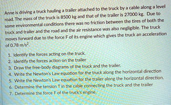 Anne is driving a truck hauling a trailer attached to the truck by a cable along a level road. The mass of the truck is 8500 kg and that of the trailer is 27000 kg. Due to some environmental conditions there was no friction between the tires of both the truck and trailer and the road and the air resistance was also negligible. The truck moves forward due to the force F of its engine which gives the truck an acceleration of 0.78 m/s².

1. Identify the forces acting on the truck.
2. Identify the forces action on the trailer
3. Draw the free-body diagrams of the truck and the trailer.
4. Write the Newton's Law equation for the truck along the horizontal direction
5. Write the Newton's Law equation for the trailer along the horizontal direction.
6. Determine the tension T in the cable connecting the truck and the trailer
7. Determine the force F of the truck's engine.