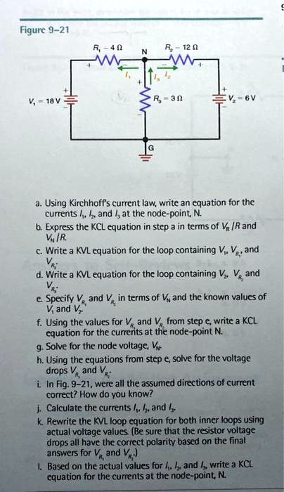 Figure 9-21

R1 = 4 ?
R2 = 12 ?
R3 = 3 ?
V1 = 18 V
V2 = 6 V
N
G
I1
I2
I3

a. Using Kirchhoff's current law, write an equation for the currents I1, I2, and I3 at the node-point, N.
b. Express the KCL equation in step a in terms of VR/R and VN/R.
c. Write a KVL equation for the loop containing V1, VR1, and VR3.
d. Write a KVL equation for the loop containing V2, VR2, and VR3.
e. Specify VR1 and VR2 in terms of VN and the known values of V1 and V2.
f. Using the values for VR1 and VR2 from step e, write a KCL equation for the currents at the node-point N.
g. Solve for the node voltage, VN.
h. Using the equations from step e, solve for the voltage drops VR1 and VR2.
i. In Fig. 9-21, were all the assumed directions of current correct? How do you know?
j. Calculate the currents I1, I2, and I3.
k. Rewrite the KVL loop equation for both inner loops using actual voltage values. (Be sure that the resistor voltage drops all have the correct polarity based on the final answers for VR1 and VR2.)
l. Based on the actual values for I1, I2, and I3, write a KCL equation for the currents at the node-point, N.