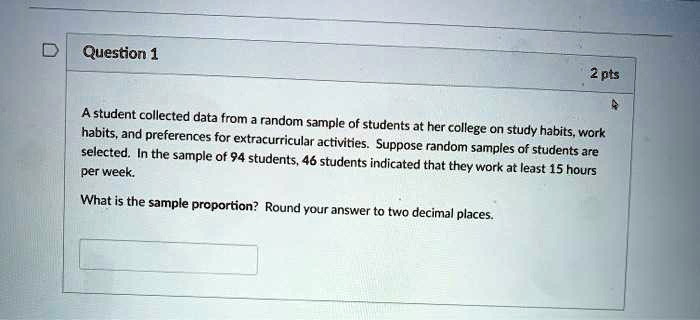 A student collected data from a random sample of students at her college on study habits, work habits, and preferences for extracurricular activities. Suppose random samples of students are selected. In the sample of 94 students, 46 students indicated that they work at least 15 hours per week.
What is the sample proportion? Round your answer to two decimal places.
