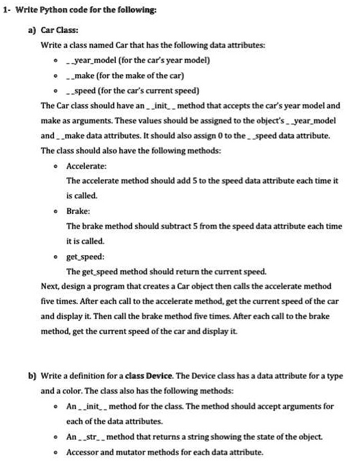 1- Write Python code for the following:
a) Car Class:
Write a class named Car that has the following data attributes:
·yearmodel (for the car's year model)
·make (for the make of the car)
·speed (for the car's current speed)
The Car class should have an init method that accepts the car's year model and
make as arguments. These values should be assigned to the object's yearmodel
and make data attributes. It should also assign 0 to the speed data attribute.
The class should also have the following methods:
· Accelerate:
The accelerate method should add 5 to the speed data attribute each time it
is called.
· Brake:
The brake method should subtract 5 from the speed data attribute each time
it is called.
· getspeed:
The getspeed method should return the current speed.
Next, design a program that creates a Car object then calls the accelerate method
five times. After each call to the accelerate method, get the current speed of the car
and display it. Then call the brake method five times. After each call to the brake
method, get the current speed of the car and display it.
b) Write a definition for a class Device. The Device class has a data attribute for a type
and a color. The class also has the following methods:
· An init method for the class. The method should accept arguments for
each of the data attributes.
· An str method that returns a string showing the state of the object.
· Accessor and mutator methods for each data attribute.