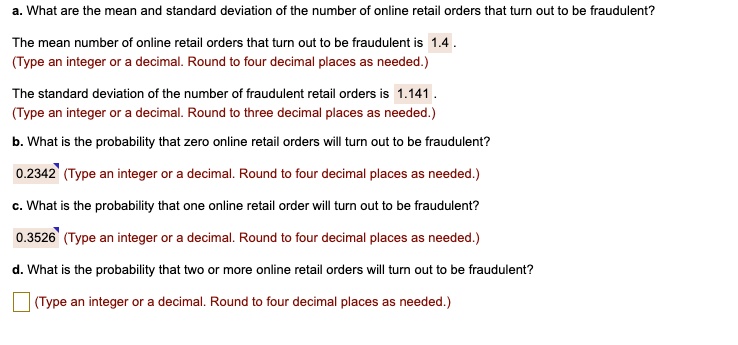 a. What are the mean and standard deviation of the number of online retail orders that turn out to be fraudulent?

The mean number of online retail orders that turn out to be fraudulent is 1.4 .
(Type an integer or a decimal. Round to four decimal places as needed.)

The standard deviation of the number of fraudulent retail orders is 1.141 .
(Type an integer or a decimal. Round to three decimal places as needed.)

b. What is the probability that zero online retail orders will turn out to be fraudulent?

0.2342 (Type an integer or a decimal. Round to four decimal places as needed.)

c. What is the probability that one online retail order will turn out to be fraudulent?

0.3526 (Type an integer or a decimal. Round to four decimal places as needed.)

d. What is the probability that two or more online retail orders will turn out to be fraudulent?

(Type an integer or a decimal. Round to four decimal places as needed.)