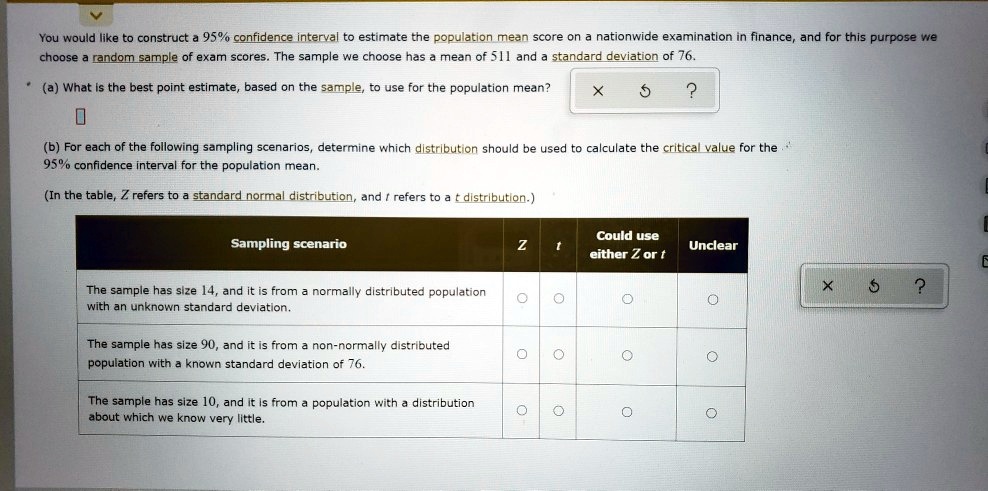 You would like to construct a 95% confidence interval to estimate the population mean score on a nationwide examination in finance, and for this purpose we choose a random sample of exam scores. The sample we choose has a mean of 511 and a standard deviation of 76.
(a) What is the best point estimate, based on the sample, to use for the population mean?
(b) For each of the following sampling scenarios, determine which distribution should be used to calculate the critical value for the 95% confidence interval for the population mean.
(In the table, Z refers to a standard normal distribution, and t refers to a t distribution.)
Sampling scenario | Z | t | Could use either Z or t | Unclear
The sample has size 14, and it is from a normally distributed population with an unknown standard deviation.
The sample has size 90, and it is from a non-normally distributed population with a known standard deviation of 76.
The sample has size 10, and it is from a population with a distribution about which we know very little.