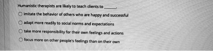 Humanistic therapists are likely to teach clients to
imitate the behavior of others who are happy and successful
adapt more readily to social norms and expectations
take more responsibility for their own feelings and actions
focus more on other people's feelings than on their own