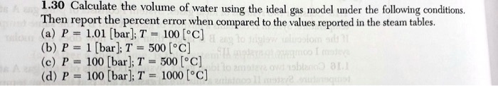 1.30 Calculate the volume of water using the ideal gas model under the following conditions.
Then report the percent error when compared to the values reported in the steam tables.
(a) P = 1.01 [bar]; T = 100 [°C]
(b) P = 1 [bar]; T = 500 [°C]
(c) P = 100 [bar]; T = 500 [°C]
(d) P = 100 [bar]; T = 1000 [°C]