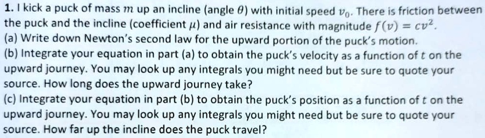 1. I kick a puck of mass m up an incline (angle θ) with initial speed v0. There is friction between the puck and the incline (coefficient μ) and air resistance with magnitude f(v) = cv^2.
(a) Write down Newton's second law for the upward portion of the puck's motion.
(b) Integrate your equation in part (a) to obtain the puck's velocity as a function of t on the upward journey. You may look up any integrals you might need but be sure to quote your source. How long does the upward journey take?
(c) Integrate your equation in part (b) to obtain the puck's position as a function of t on the upward journey. You may look up any integrals you might need but be sure to quote your source. How far up the incline does the puck travel?