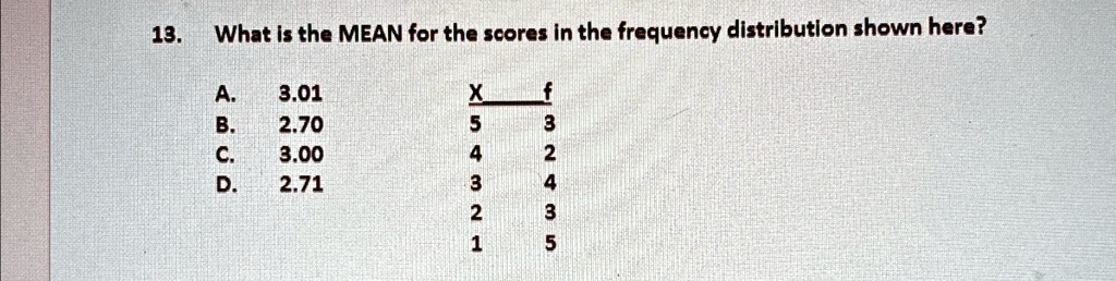 13. What is the MEAN for the scores in the frequency distribution shown here?
A. 3.01
B. 2.70
C. 3.00
D. 2.71

X     f 
 5     3 
 4     2 
 3     4 
 2     3 
 1     5
