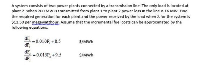 A system consists of two power plants connected by a transmission line. The only load is located at plant 2. When 200 MW is transmitted from plant 1 to plant 2 power loss in the line is 16 MW. Find the required generation for each plant and the power received by the load when ? for the system is 12.50 per megawatthour. Assume that the incremental fuel costs can be approximated by the following equations:

dF1/dP1 = 0.010P1 + 8.5/MWh
dF2/dP2 = 0.015P2 + 9.5 /MWh