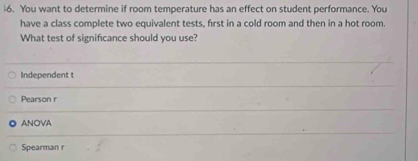 16. You want to determine if room temperature has an effect on student performance. You have a class complete two equivalent tests, first in a cold room and then in a hot room. What test of significance should you use?
Independent t
Pearson r
ANOVA
Spearman r