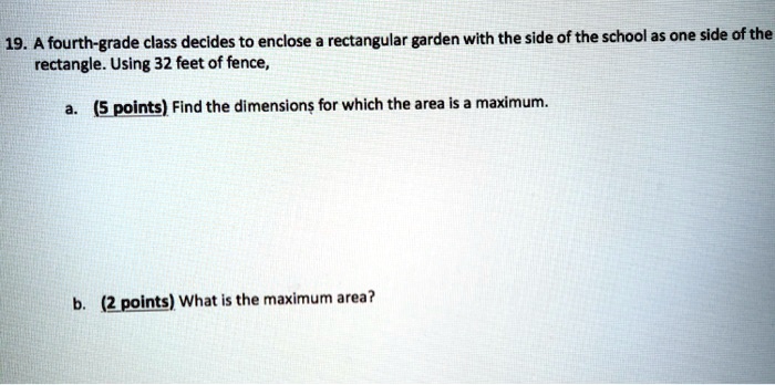 19. A fourth-grade class decides to enclose a rectangular garden with the side of the school as one side of the rectangle. Using 32 feet of fence,
a. (5 points) Find the dimensions for which the area is a maximum.
b. (2 points) What is the maximum area?