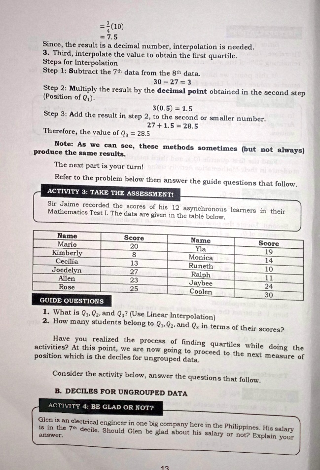 = 3/4(10)
= 7.5
Since, the result is a decimal number, interpolation is needed.
3. Third, interpolate the value to obtain the first quartile.
Steps for Interpolation
Step 1: Subtract the 7th data from the 8th data.
30 - 27 = 3
Step 2: Multiply the result by the decimal point obtained in the second step (Position of Q1).
3(0.5) = 1.5
Step 3: Add the result in step 2, to the second or smaller number.
27 + 1.5 = 28.5
Therefore, the value of Q3 = 28.5
Note: As we can see, these methods sometimes (but not always) produce the same results.
The next part is your turn!
Refer to the problem below then answer the guide questions that follow.
ACTIVITY 3: TAKE THE ASSESSMENT!
Sir Jaime recorded the scores of his 12 asynchronous learners in their Mathematics Test I. The data are given in the table below.
Name Score Name Score
Mario 20 Yla 19
Kimberly 8 Monica 14
Cecilia 13 Runeth 10
Joedelyn 27 Ralph 11
Allen 23 Jaybee 24
Rose 25 Coolen 30
GUIDE QUESTIONS
1. What is Q1, Q2, and Q3? (Use Linear Interpolation)
2. How many students belong to Q1, Q2, and Q3 in terms of their scores?
Have you realized the process of finding quartiles while doing the activities? At this point, we are now going to proceed to the next measure of position which is the deciles for ungrouped data.
Consider the activity below, answer the questions that follow.
B. DECILES FOR UNGROUPED DATA
ACTIVITY 4: BE GLAD OR NOT?
Glen is an electrical engineer in one big company here in the Philippines. His salary is in the 7th decile. Should Glen be glad about his salary or not? Explain your answer.
