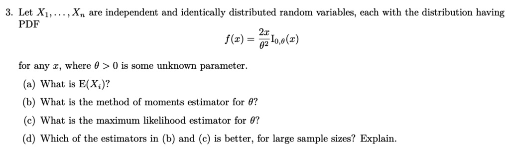 3. Let X1, …, Xn are independent and identically distributed random variables, each with the distribution having
PDF
f(x) = (2x)/(θ^2) I0,θ(x)
for any x, where θ > 0 is some unknown parameter.
(a) What is E(Xi)?
(b) What is the method of moments estimator for θ?
(c) What is the maximum likelihood estimator for θ?
(d) Which of the estimators in (b) and (c) is better, for large sample sizes? Explain.