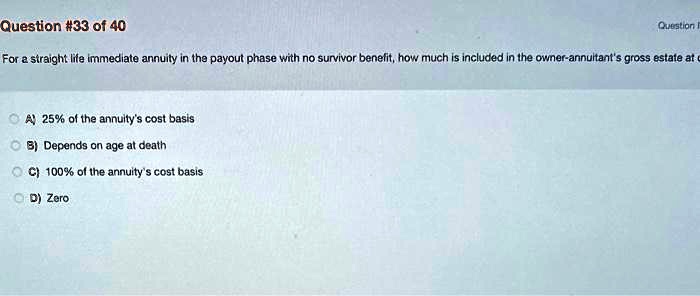 For a straight life immediate annuity in the payout phase with no survivor benefit, how much is included in the owner-annuitant's gross estate at death?

A) 25% of the annuity's cost basis
B) Depends on age at death
C) 100% of the annuity's cost basis
D) Zero