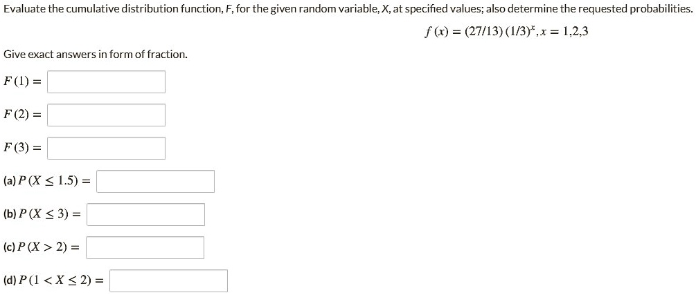 Evaluate the cumulative distribution function, F, for the given random variable, X, at specified values; also determine the requested probabilities.
f (x) = (27/13) (1/3)^x, x = 1,2,3
Give exact answers in form of fraction.
F (1) =
F (2) =
F (3) =
(a) P (X ? 1.5) =
(b) P (X ? 3) =
(c) P (X > 2) =
(d) P (1 < X ? 2) =