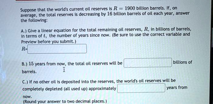 Suppose that the world's current oil reserves is R = 1900 billion barrels. If, on average, the total reserves is decreasing by 16 billion barrels of oil each year, answer the following:

A.) Give a linear equation for the total remaining oil reserves, R, in billions of barrels, in terms of t, the number of years since now. (Be sure to use the correct variable and Preview before you submit.)
R=

B.) 15 years from now, the total oil reserves will be billions of barrels.

C.) If no other oil is deposited into the reserves, the world's oil reserves will be completely depleted (all used up) approximately years from now.
(Round your answer to two decimal places.)