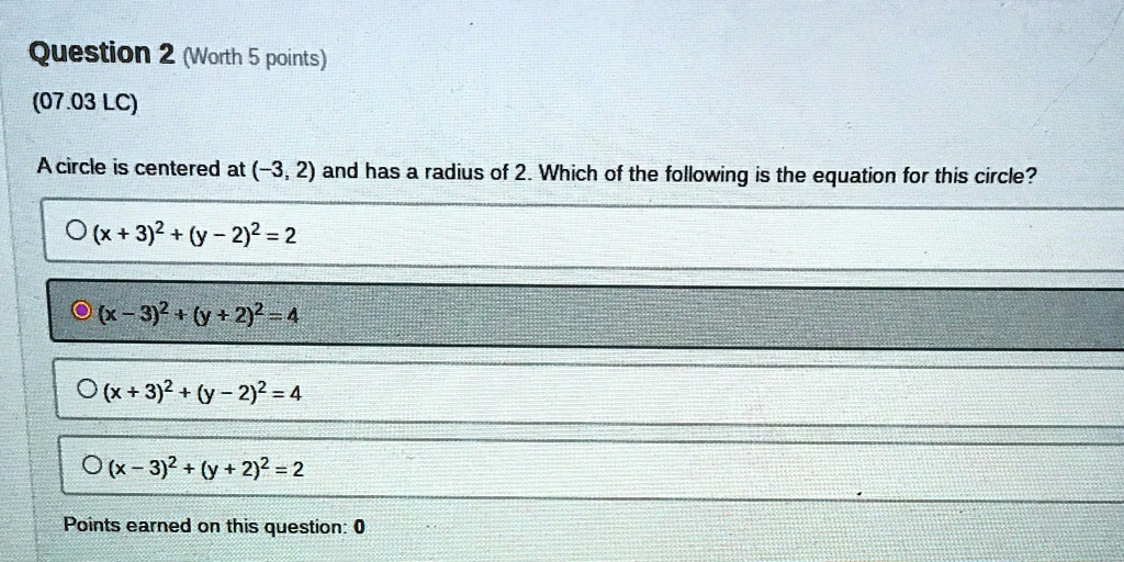 Question 2 (Worth 5 points)
(07.03 LC)
A circle is centered at (-3, 2) and has a radius of 2. Which of the following is the equation for this circle?
(x+3)^2+(y-2)^2 = 2
(x-3)^2+(y+2)^2 = 4
(x+3)^2+(y-2)^2 = 4
(x-3)^2 + (y+2)^2 = 2
Points earned on this question: 0