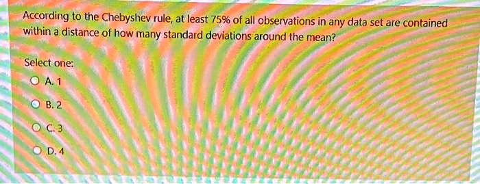 According to the Chebyshev rule, at least 75% of all observations in any data set are contained within a distance of how many standard deviations around the mean?
Select one:
A. 1
B. 2
C. 3
D. 4