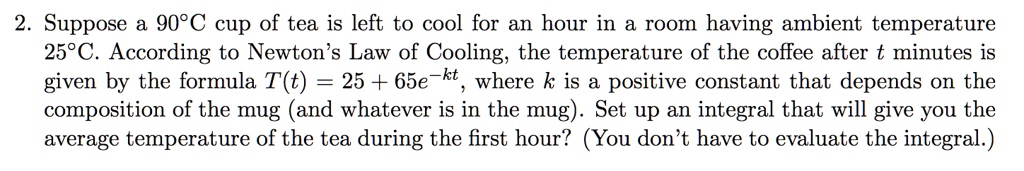 Suppose a 90°C cup of tea is left to cool for an hour in a room having ambient temperature 25°C. According to Newton’s Law of Cooling, the temperature of the coffee after t minutes is given by the formula T(t) = 25 + 65e^-kt, where k is a positive constant that depends on the composition of the mug (and whatever is in the mug). Set up an integral that will give you the average temperature of the tea during the first hour? (You don’t have to evaluate the integral.)
