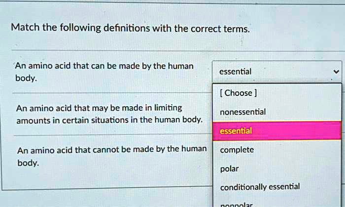 Match the following definitions with the correct terms.
An amino acid that can be made by the human body. essential
[ Choose ]
nonessential
An amino acid that may be made in limiting amounts in certain situations in the human body. essential
complete
An amino acid that cannot be made by the human body. polar
conditionally essential
nonpolar