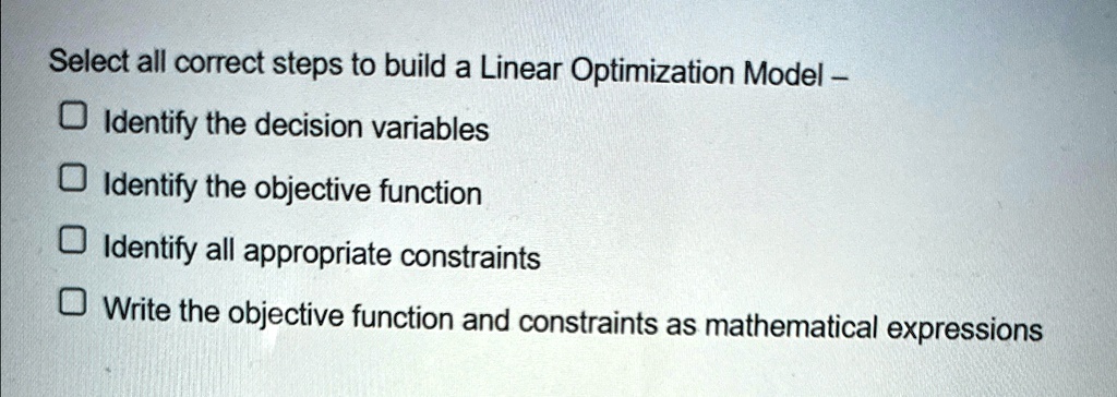 Select all correct steps to build a Linear Optimization Model -
Identify the decision variables
Identify the objective function
Identify all appropriate constraints
Write the objective function and constraints as mathematical expressions