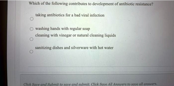 Which of the following contributes to development of antibiotic resistance?
taking antibiotics for a bad viral infection
washing hands with regular soap
cleaning with vinegar or natural cleaning liquids
sanitizing dishes and silverware with hot water
Click Save and Submit to save and submit. Click Save All Answers to save all answers.