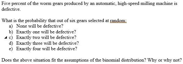 Five percent of the worm gears produced by an automatic, high-speed milling machine is
defective.

What is the probability that out of six gears selected at random:
a) None will be defective?
b) Exactly one will be defective?
c) Exactly two will be defective?
d) Exactly three will be defective?
e) Exactly four will be defective?

Does the above situation fit the assumptions of the binomial distribution? Why or why not?