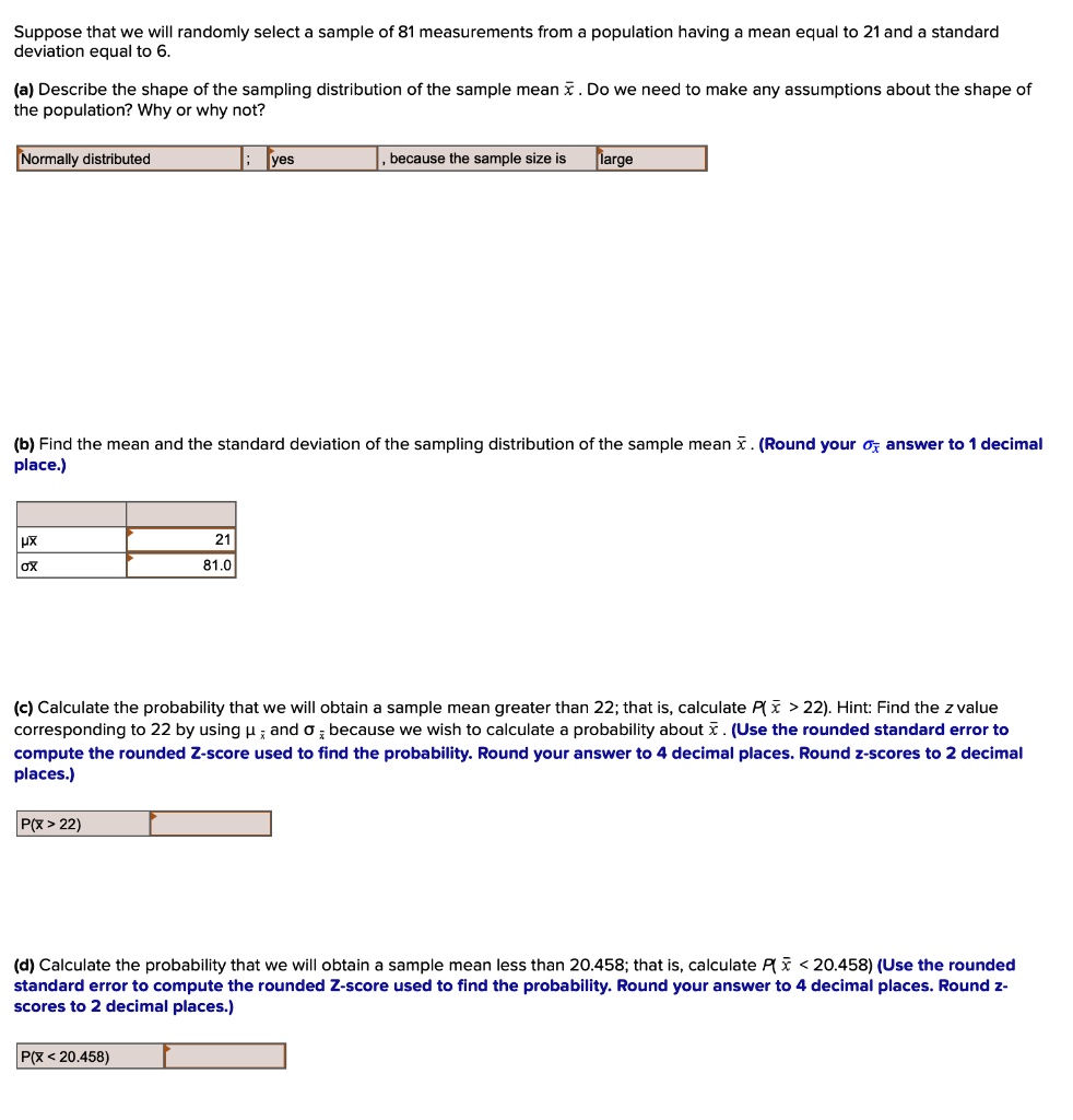 Suppose that we will randomly select a sample of 81 measurements from a population having a mean equal to 21 and a standard deviation equal to 6.

(a) Describe the shape of the sampling distribution of the sample mean x? . Do we need to make any assumptions about the shape of the population? Why or why not?
Normally distributed ; no , because the sample size is large

(b) Find the mean and the standard deviation of the sampling distribution of the sample mean x? . (Round your ?x? answer to 1 decimal place.)
?x? 21
?x? 81.0

(c) Calculate the probability that we will obtain a sample mean greater than 22; that is, calculate P( x? > 22). Hint: Find the z value corresponding to 22 by using ? x? and ? x? because we wish to calculate a probability about x? . (Use the rounded standard error to compute the rounded Z-score used to find the probability. Round your answer to 4 decimal places. Round z-scores to 2 decimal places.)
P(x? > 22)

(d) Calculate the probability that we will obtain a sample mean less than 20.458; that is, calculate P( x? < 20.458) (Use the rounded standard error to compute the rounded Z-score used to find the probability. Round your answer to 4 decimal places. Round z-scores to 2 decimal places.)
P(x? < 20.458)
