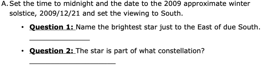 A. Set the time to midnight and the date to the 2009 approximate winter solstice, 2009/12/21 and set the viewing to South.
•Question 1: Name the brightest star just to the East of due South.
•Question 2: The star is part of what constellation?