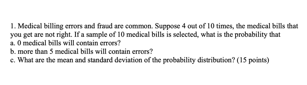 1. Medical billing errors and fraud are common. Suppose 4 out of 10 times, the medical bills that
you get are not right. If a sample of 10 medical bills is selected, what is the probability that
a. 0 medical bills will contain errors?
b. more than 5 medical bills will contain errors?
c. What are the mean and standard deviation of the probability distribution? (15 points)