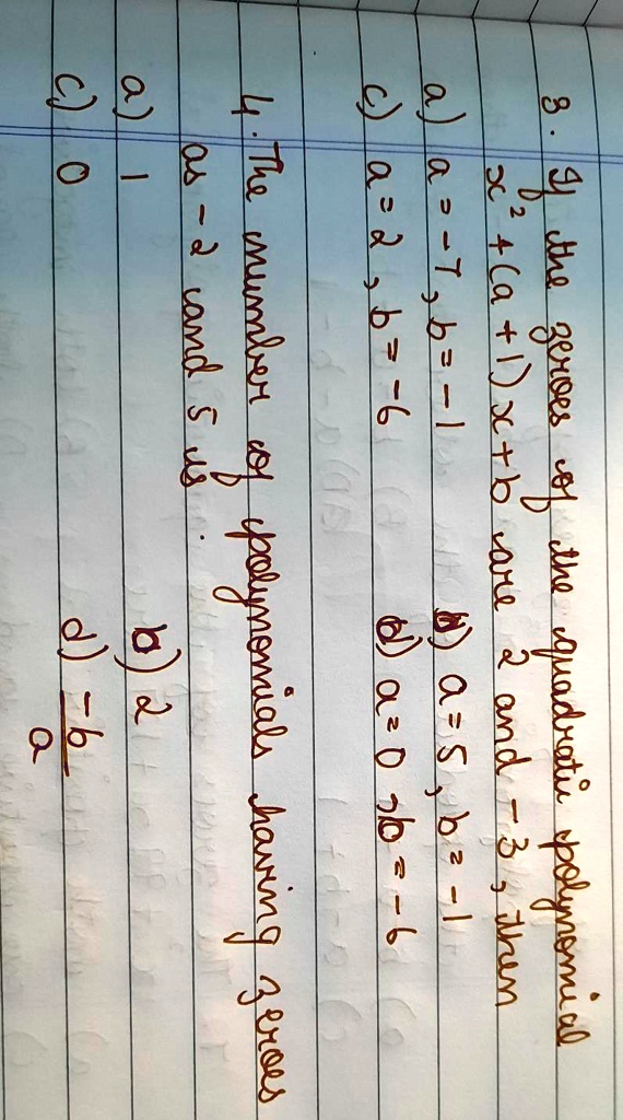 3. If the zeroes of the quadratic polynomial
x^2 + (a + 1)x + b are 2 and -3, then
a) a = -7, b = -1
c) a = 2, b = -6
b) a = 5, b = -1
d) a = 0, b = -6
4. The number of polynomials having zeroes
as -2 and 5 is
a) 1
c) 0
b) 2
d) (a)/(b)