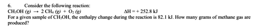 6. Consider the following reaction:
CH3OH (g) ? 2 CH4 (g) + O2 (g) ?H = + 252.8 kJ
For a given sample of CH3OH, the enthalpy change during the reaction is 82.1 kJ. How many grams of methane gas are produced?