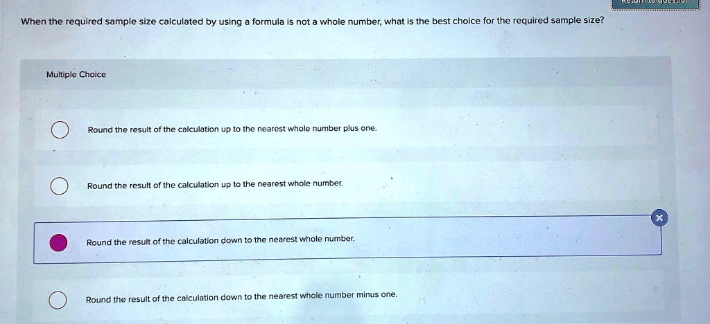 When the required sample size calculated by using a formula is not a whole number, what is the best choice for the required sample size?
Multiple Choice
Round the result of the calculation up to the nearest whole number plus one.
Round the result of the calculation up to the nearest whole number.
Round the result of the calculation down to the nearest whole number.
Round the result of the calculation down to the nearest whole number minus one.