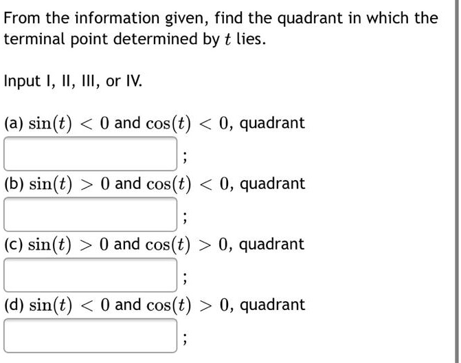 From the information given, find the quadrant in which the terminal point determined by t lies. Input I, II, III, or IV. (a) sin(t) < 0 and cos(t) < 0, quadrant; (b) sin(t) > 0 and cos(t) < 0, quadrant; (c) sin(t) > 0 and cos(t) > 0, quadrant; (d) sin(t) < 0 and cos(t) > 0, quadrant;