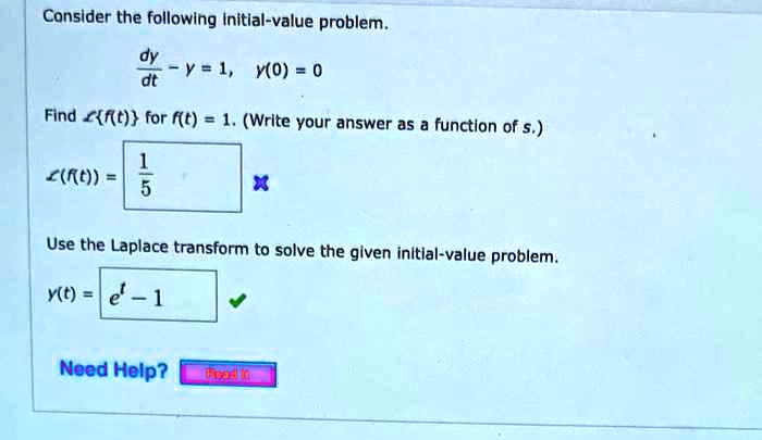 Consider the following initial-value problem.

dy/dt - y = 1, y(0) = 0

Find Lf(t) for f(t) = 1. (Write your answer as a function of s.)

L(f(t)) = 1/s

Use the Laplace transform to solve the given initial-value problem.

y(t) = e^t - 1