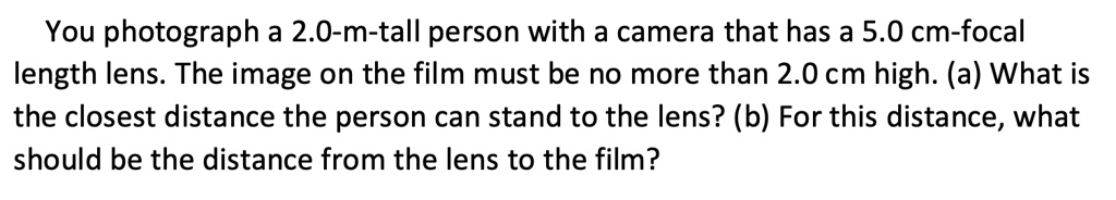 You photograph a 2.0-m-tall person with a camera that has a 5.0 cm-focal length lens. The image on the film must be no more than 2.0 cm high. (a) What is the closest distance the person can stand to the lens? (b) For this distance, what should be the distance from the lens to the film?