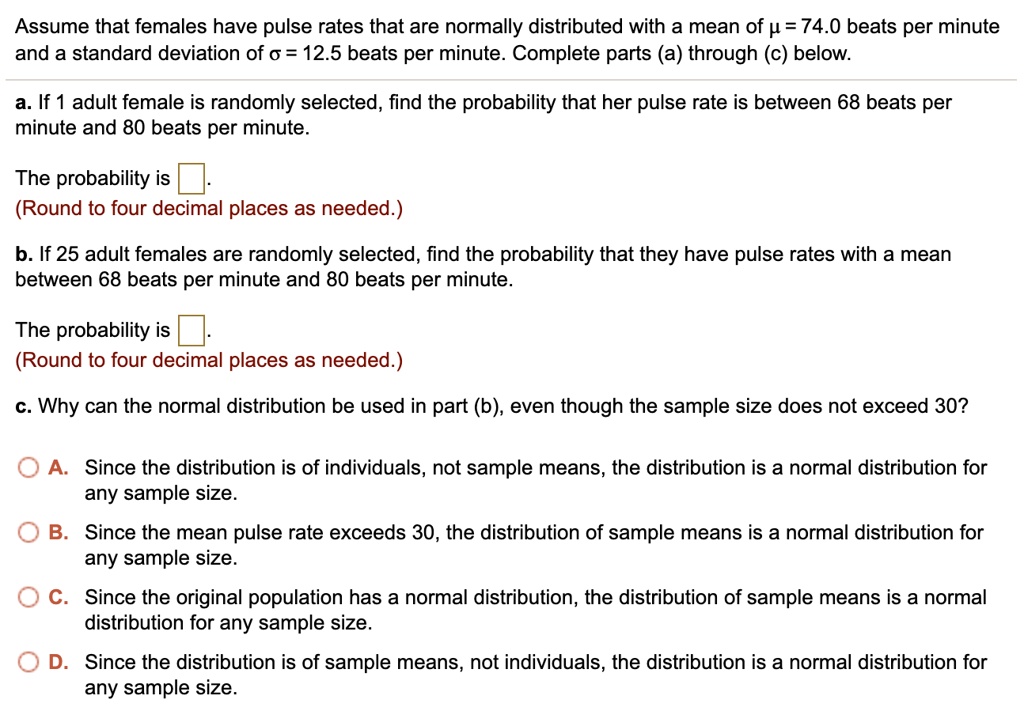 Assume that females have pulse rates that are normally distributed with a mean of ? = 74.0 beats per minute and a standard deviation of ? = 12.5 beats per minute. Complete parts (a) through (c) below.

a. If 1 adult female is randomly selected, find the probability that her pulse rate is between 68 beats per minute and 80 beats per minute.

The probability is 
(Round to four decimal places as needed.)

b. If 25 adult females are randomly selected, find the probability that they have pulse rates with a mean between 68 beats per minute and 80 beats per minute.

The probability is 
(Round to four decimal places as needed.)

c. Why can the normal distribution be used in part (b), even though the sample size does not exceed 30?

A. Since the distribution is of individuals, not sample means, the distribution is a normal distribution for any sample size.
B. Since the mean pulse rate exceeds 30, the distribution of sample means is a normal distribution for any sample size.
C. Since the original population has a normal distribution, the distribution of sample means is a normal distribution for any sample size.
D. Since the distribution is of sample means, not individuals, the distribution is a normal distribution for any sample size.